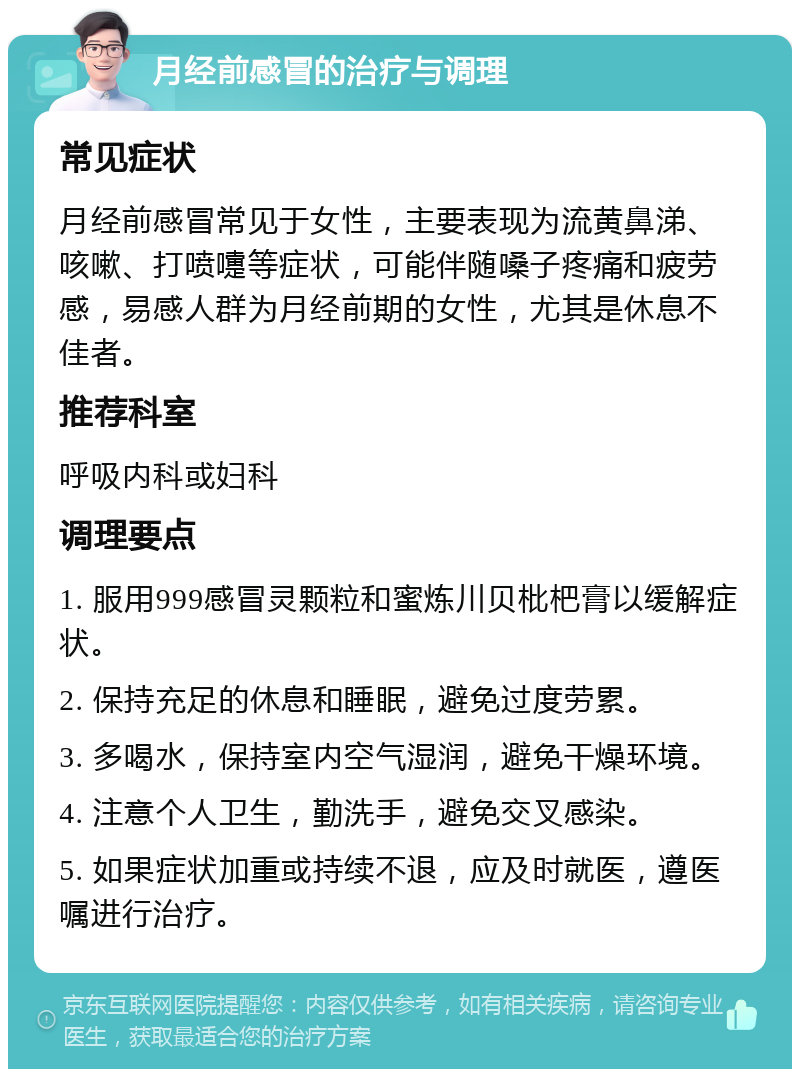 月经前感冒的治疗与调理 常见症状 月经前感冒常见于女性，主要表现为流黄鼻涕、咳嗽、打喷嚏等症状，可能伴随嗓子疼痛和疲劳感，易感人群为月经前期的女性，尤其是休息不佳者。 推荐科室 呼吸内科或妇科 调理要点 1. 服用999感冒灵颗粒和蜜炼川贝枇杷膏以缓解症状。 2. 保持充足的休息和睡眠，避免过度劳累。 3. 多喝水，保持室内空气湿润，避免干燥环境。 4. 注意个人卫生，勤洗手，避免交叉感染。 5. 如果症状加重或持续不退，应及时就医，遵医嘱进行治疗。