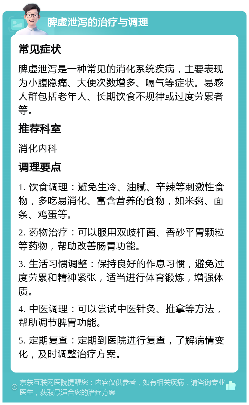 脾虚泄泻的治疗与调理 常见症状 脾虚泄泻是一种常见的消化系统疾病，主要表现为小腹隐痛、大便次数增多、嗝气等症状。易感人群包括老年人、长期饮食不规律或过度劳累者等。 推荐科室 消化内科 调理要点 1. 饮食调理：避免生冷、油腻、辛辣等刺激性食物，多吃易消化、富含营养的食物，如米粥、面条、鸡蛋等。 2. 药物治疗：可以服用双歧杆菌、香砂平胃颗粒等药物，帮助改善肠胃功能。 3. 生活习惯调整：保持良好的作息习惯，避免过度劳累和精神紧张，适当进行体育锻炼，增强体质。 4. 中医调理：可以尝试中医针灸、推拿等方法，帮助调节脾胃功能。 5. 定期复查：定期到医院进行复查，了解病情变化，及时调整治疗方案。