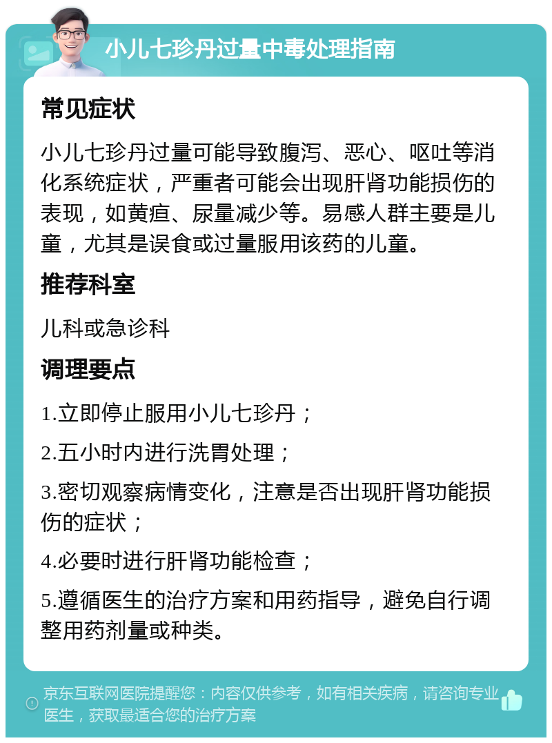 小儿七珍丹过量中毒处理指南 常见症状 小儿七珍丹过量可能导致腹泻、恶心、呕吐等消化系统症状，严重者可能会出现肝肾功能损伤的表现，如黄疸、尿量减少等。易感人群主要是儿童，尤其是误食或过量服用该药的儿童。 推荐科室 儿科或急诊科 调理要点 1.立即停止服用小儿七珍丹； 2.五小时内进行洗胃处理； 3.密切观察病情变化，注意是否出现肝肾功能损伤的症状； 4.必要时进行肝肾功能检查； 5.遵循医生的治疗方案和用药指导，避免自行调整用药剂量或种类。