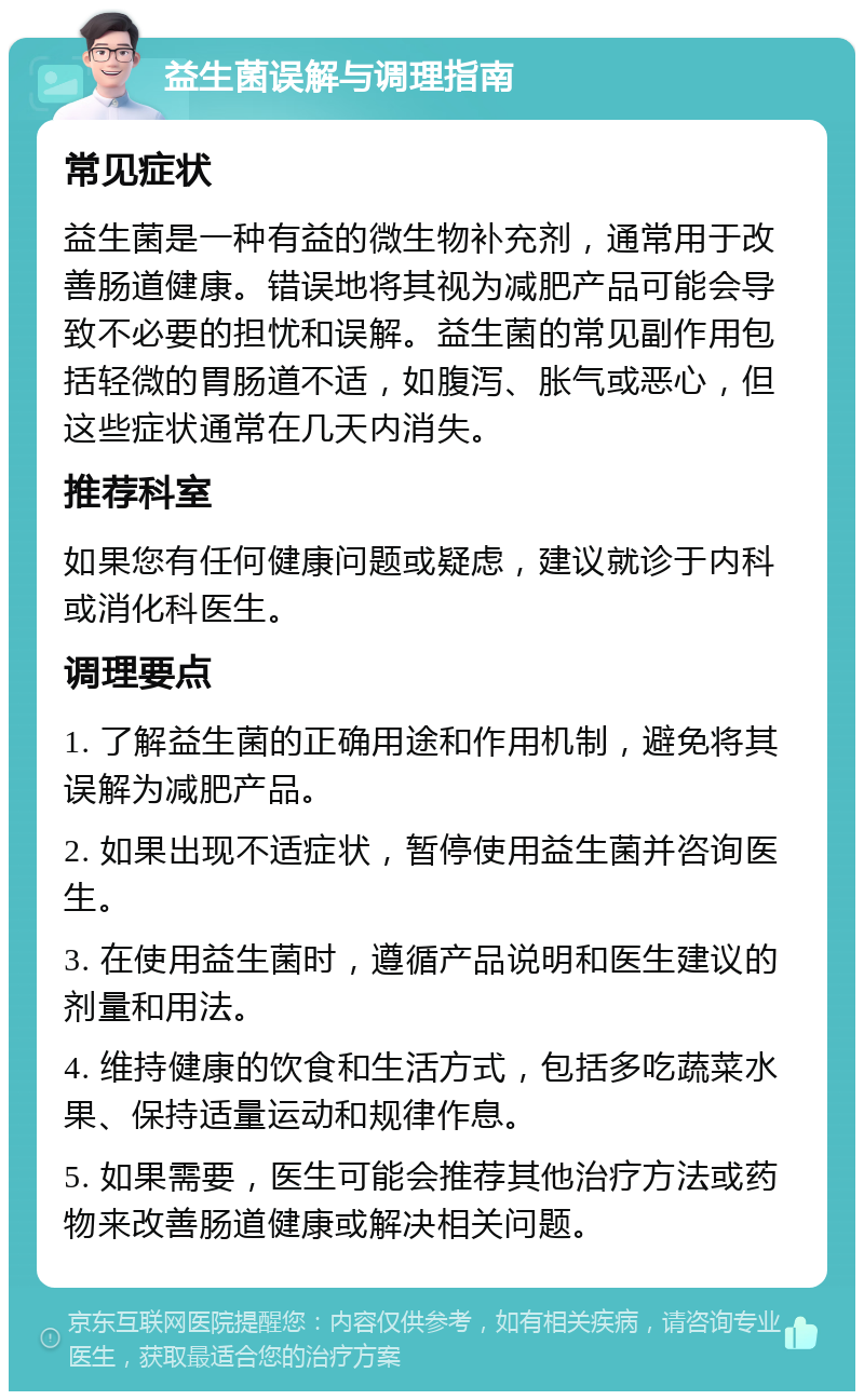 益生菌误解与调理指南 常见症状 益生菌是一种有益的微生物补充剂，通常用于改善肠道健康。错误地将其视为减肥产品可能会导致不必要的担忧和误解。益生菌的常见副作用包括轻微的胃肠道不适，如腹泻、胀气或恶心，但这些症状通常在几天内消失。 推荐科室 如果您有任何健康问题或疑虑，建议就诊于内科或消化科医生。 调理要点 1. 了解益生菌的正确用途和作用机制，避免将其误解为减肥产品。 2. 如果出现不适症状，暂停使用益生菌并咨询医生。 3. 在使用益生菌时，遵循产品说明和医生建议的剂量和用法。 4. 维持健康的饮食和生活方式，包括多吃蔬菜水果、保持适量运动和规律作息。 5. 如果需要，医生可能会推荐其他治疗方法或药物来改善肠道健康或解决相关问题。