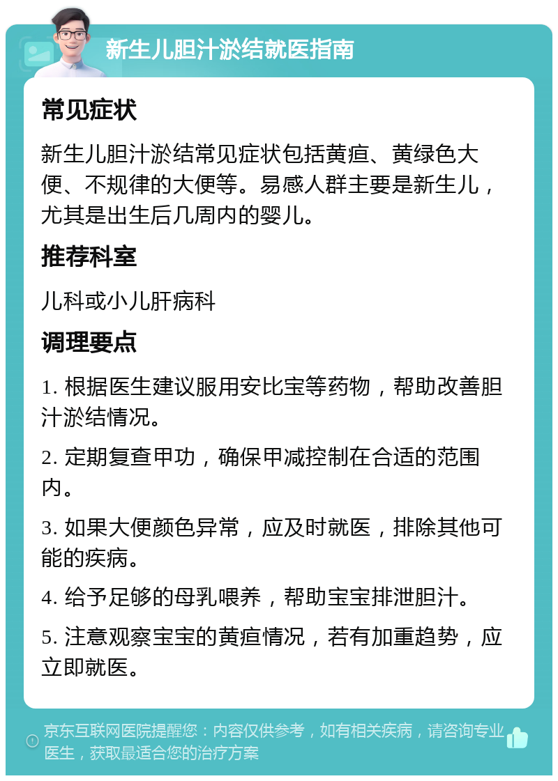 新生儿胆汁淤结就医指南 常见症状 新生儿胆汁淤结常见症状包括黄疸、黄绿色大便、不规律的大便等。易感人群主要是新生儿，尤其是出生后几周内的婴儿。 推荐科室 儿科或小儿肝病科 调理要点 1. 根据医生建议服用安比宝等药物，帮助改善胆汁淤结情况。 2. 定期复查甲功，确保甲减控制在合适的范围内。 3. 如果大便颜色异常，应及时就医，排除其他可能的疾病。 4. 给予足够的母乳喂养，帮助宝宝排泄胆汁。 5. 注意观察宝宝的黄疸情况，若有加重趋势，应立即就医。