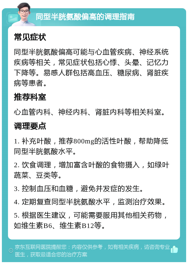 同型半胱氨酸偏高的调理指南 常见症状 同型半胱氨酸偏高可能与心血管疾病、神经系统疾病等相关，常见症状包括心悸、头晕、记忆力下降等。易感人群包括高血压、糖尿病、肾脏疾病等患者。 推荐科室 心血管内科、神经内科、肾脏内科等相关科室。 调理要点 1. 补充叶酸，推荐800mg的活性叶酸，帮助降低同型半胱氨酸水平。 2. 饮食调理，增加富含叶酸的食物摄入，如绿叶蔬菜、豆类等。 3. 控制血压和血糖，避免并发症的发生。 4. 定期复查同型半胱氨酸水平，监测治疗效果。 5. 根据医生建议，可能需要服用其他相关药物，如维生素B6、维生素B12等。