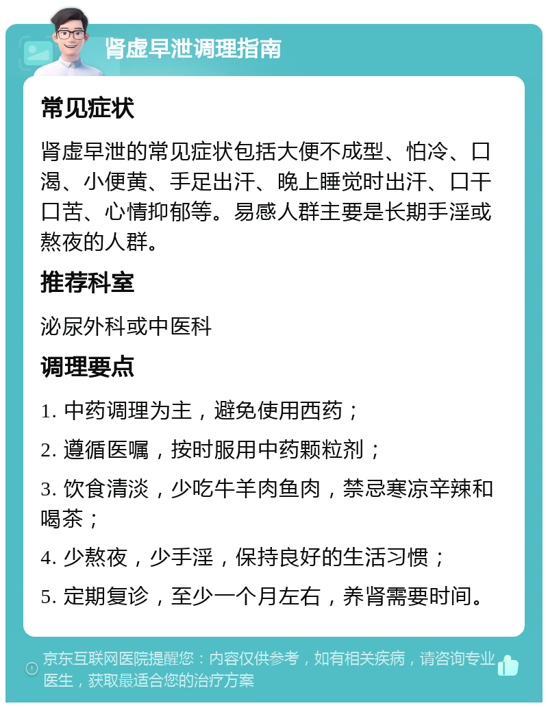 肾虚早泄调理指南 常见症状 肾虚早泄的常见症状包括大便不成型、怕冷、口渴、小便黄、手足出汗、晚上睡觉时出汗、口干口苦、心情抑郁等。易感人群主要是长期手淫或熬夜的人群。 推荐科室 泌尿外科或中医科 调理要点 1. 中药调理为主，避免使用西药； 2. 遵循医嘱，按时服用中药颗粒剂； 3. 饮食清淡，少吃牛羊肉鱼肉，禁忌寒凉辛辣和喝茶； 4. 少熬夜，少手淫，保持良好的生活习惯； 5. 定期复诊，至少一个月左右，养肾需要时间。