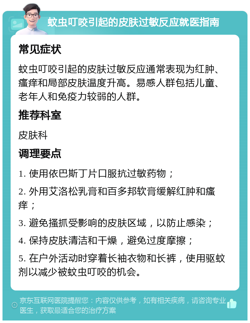 蚊虫叮咬引起的皮肤过敏反应就医指南 常见症状 蚊虫叮咬引起的皮肤过敏反应通常表现为红肿、瘙痒和局部皮肤温度升高。易感人群包括儿童、老年人和免疫力较弱的人群。 推荐科室 皮肤科 调理要点 1. 使用依巴斯丁片口服抗过敏药物； 2. 外用艾洛松乳膏和百多邦软膏缓解红肿和瘙痒； 3. 避免搔抓受影响的皮肤区域，以防止感染； 4. 保持皮肤清洁和干燥，避免过度摩擦； 5. 在户外活动时穿着长袖衣物和长裤，使用驱蚊剂以减少被蚊虫叮咬的机会。