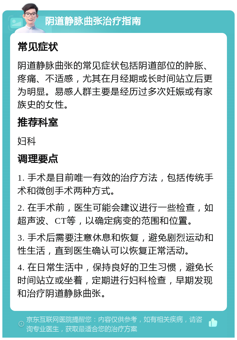 阴道静脉曲张治疗指南 常见症状 阴道静脉曲张的常见症状包括阴道部位的肿胀、疼痛、不适感，尤其在月经期或长时间站立后更为明显。易感人群主要是经历过多次妊娠或有家族史的女性。 推荐科室 妇科 调理要点 1. 手术是目前唯一有效的治疗方法，包括传统手术和微创手术两种方式。 2. 在手术前，医生可能会建议进行一些检查，如超声波、CT等，以确定病变的范围和位置。 3. 手术后需要注意休息和恢复，避免剧烈运动和性生活，直到医生确认可以恢复正常活动。 4. 在日常生活中，保持良好的卫生习惯，避免长时间站立或坐着，定期进行妇科检查，早期发现和治疗阴道静脉曲张。