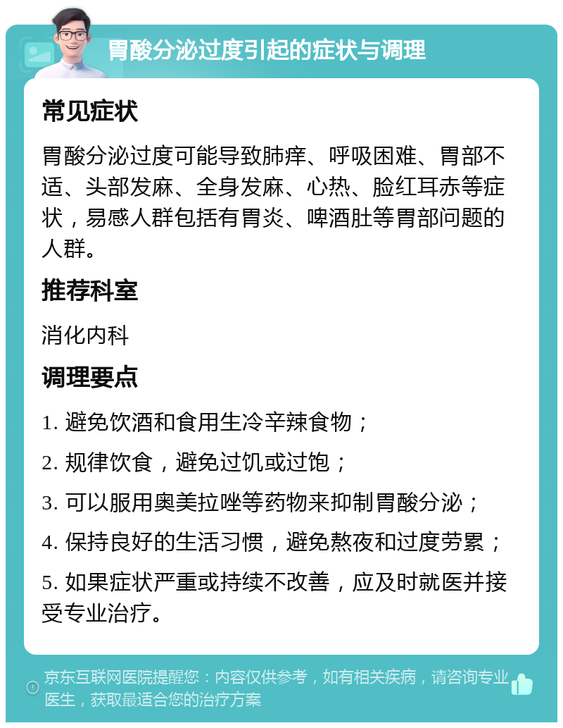 胃酸分泌过度引起的症状与调理 常见症状 胃酸分泌过度可能导致肺痒、呼吸困难、胃部不适、头部发麻、全身发麻、心热、脸红耳赤等症状，易感人群包括有胃炎、啤酒肚等胃部问题的人群。 推荐科室 消化内科 调理要点 1. 避免饮酒和食用生冷辛辣食物； 2. 规律饮食，避免过饥或过饱； 3. 可以服用奥美拉唑等药物来抑制胃酸分泌； 4. 保持良好的生活习惯，避免熬夜和过度劳累； 5. 如果症状严重或持续不改善，应及时就医并接受专业治疗。