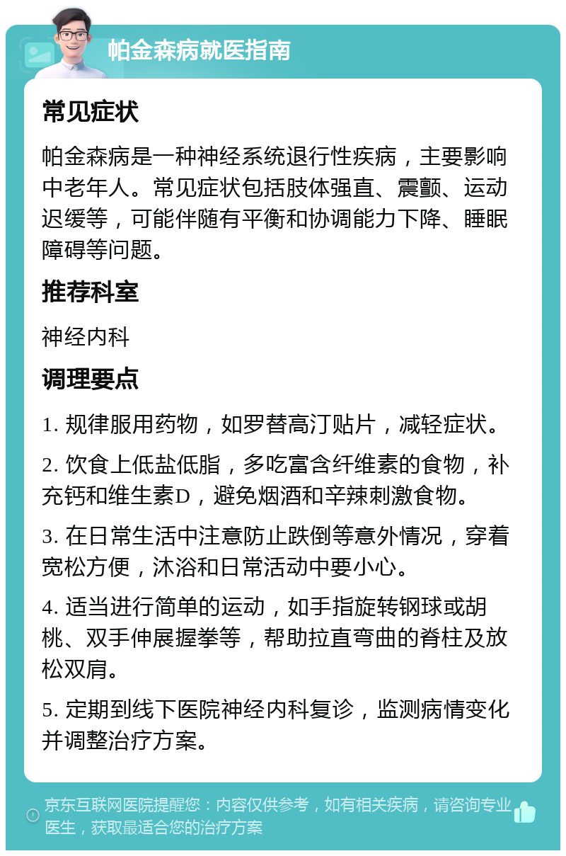 帕金森病就医指南 常见症状 帕金森病是一种神经系统退行性疾病，主要影响中老年人。常见症状包括肢体强直、震颤、运动迟缓等，可能伴随有平衡和协调能力下降、睡眠障碍等问题。 推荐科室 神经内科 调理要点 1. 规律服用药物，如罗替高汀贴片，减轻症状。 2. 饮食上低盐低脂，多吃富含纤维素的食物，补充钙和维生素D，避免烟酒和辛辣刺激食物。 3. 在日常生活中注意防止跌倒等意外情况，穿着宽松方便，沐浴和日常活动中要小心。 4. 适当进行简单的运动，如手指旋转钢球或胡桃、双手伸展握拳等，帮助拉直弯曲的脊柱及放松双肩。 5. 定期到线下医院神经内科复诊，监测病情变化并调整治疗方案。