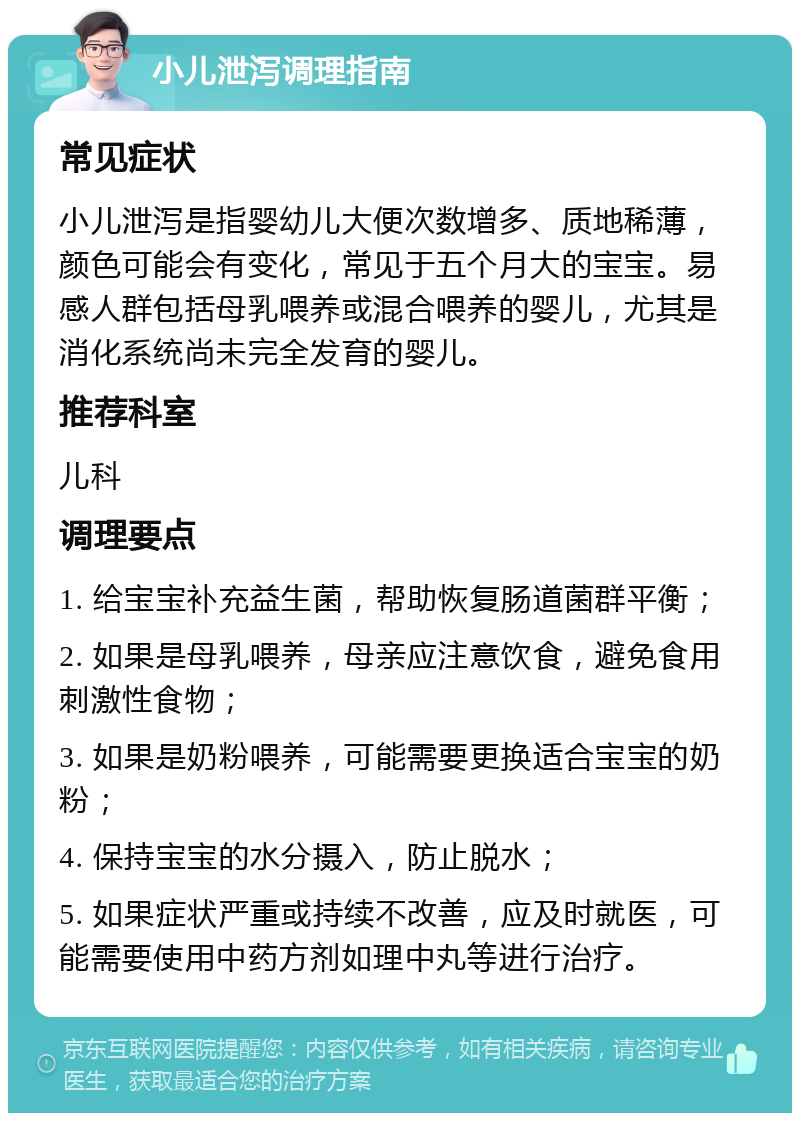 小儿泄泻调理指南 常见症状 小儿泄泻是指婴幼儿大便次数增多、质地稀薄，颜色可能会有变化，常见于五个月大的宝宝。易感人群包括母乳喂养或混合喂养的婴儿，尤其是消化系统尚未完全发育的婴儿。 推荐科室 儿科 调理要点 1. 给宝宝补充益生菌，帮助恢复肠道菌群平衡； 2. 如果是母乳喂养，母亲应注意饮食，避免食用刺激性食物； 3. 如果是奶粉喂养，可能需要更换适合宝宝的奶粉； 4. 保持宝宝的水分摄入，防止脱水； 5. 如果症状严重或持续不改善，应及时就医，可能需要使用中药方剂如理中丸等进行治疗。