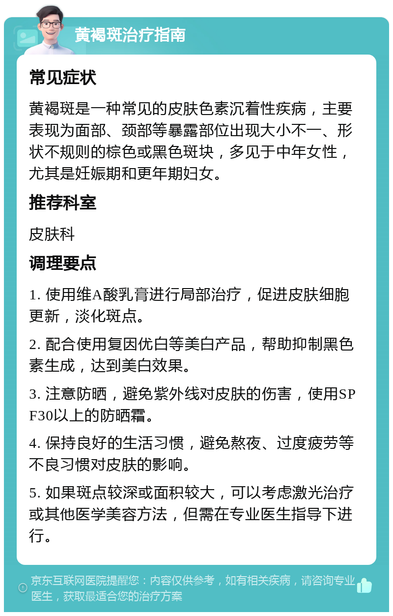 黄褐斑治疗指南 常见症状 黄褐斑是一种常见的皮肤色素沉着性疾病，主要表现为面部、颈部等暴露部位出现大小不一、形状不规则的棕色或黑色斑块，多见于中年女性，尤其是妊娠期和更年期妇女。 推荐科室 皮肤科 调理要点 1. 使用维A酸乳膏进行局部治疗，促进皮肤细胞更新，淡化斑点。 2. 配合使用复因优白等美白产品，帮助抑制黑色素生成，达到美白效果。 3. 注意防晒，避免紫外线对皮肤的伤害，使用SPF30以上的防晒霜。 4. 保持良好的生活习惯，避免熬夜、过度疲劳等不良习惯对皮肤的影响。 5. 如果斑点较深或面积较大，可以考虑激光治疗或其他医学美容方法，但需在专业医生指导下进行。