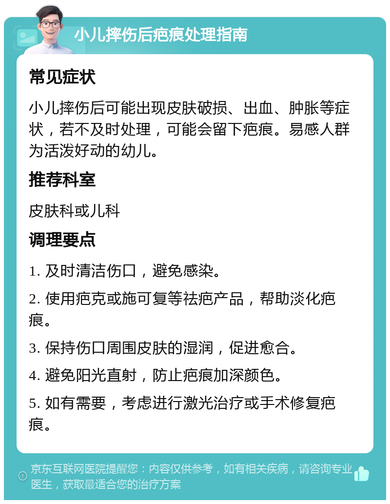 小儿摔伤后疤痕处理指南 常见症状 小儿摔伤后可能出现皮肤破损、出血、肿胀等症状，若不及时处理，可能会留下疤痕。易感人群为活泼好动的幼儿。 推荐科室 皮肤科或儿科 调理要点 1. 及时清洁伤口，避免感染。 2. 使用疤克或施可复等祛疤产品，帮助淡化疤痕。 3. 保持伤口周围皮肤的湿润，促进愈合。 4. 避免阳光直射，防止疤痕加深颜色。 5. 如有需要，考虑进行激光治疗或手术修复疤痕。