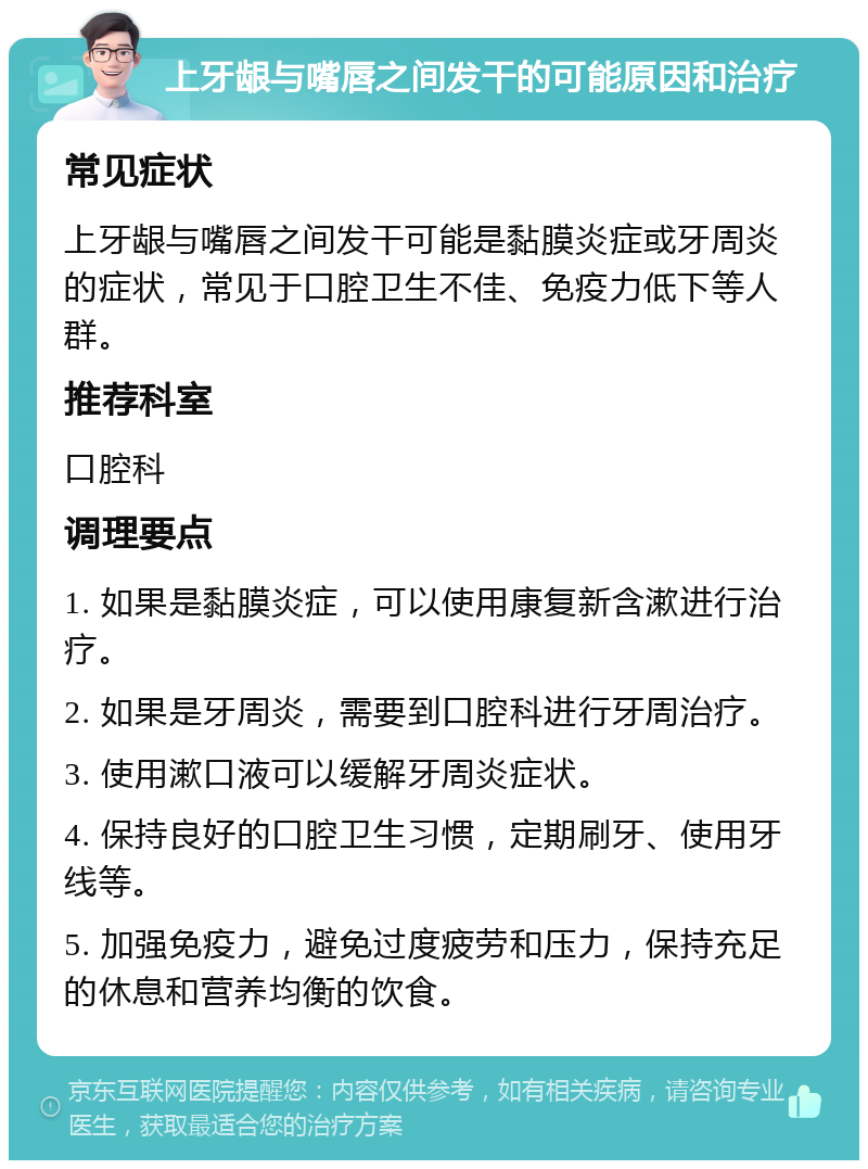 上牙龈与嘴唇之间发干的可能原因和治疗 常见症状 上牙龈与嘴唇之间发干可能是黏膜炎症或牙周炎的症状，常见于口腔卫生不佳、免疫力低下等人群。 推荐科室 口腔科 调理要点 1. 如果是黏膜炎症，可以使用康复新含漱进行治疗。 2. 如果是牙周炎，需要到口腔科进行牙周治疗。 3. 使用漱口液可以缓解牙周炎症状。 4. 保持良好的口腔卫生习惯，定期刷牙、使用牙线等。 5. 加强免疫力，避免过度疲劳和压力，保持充足的休息和营养均衡的饮食。