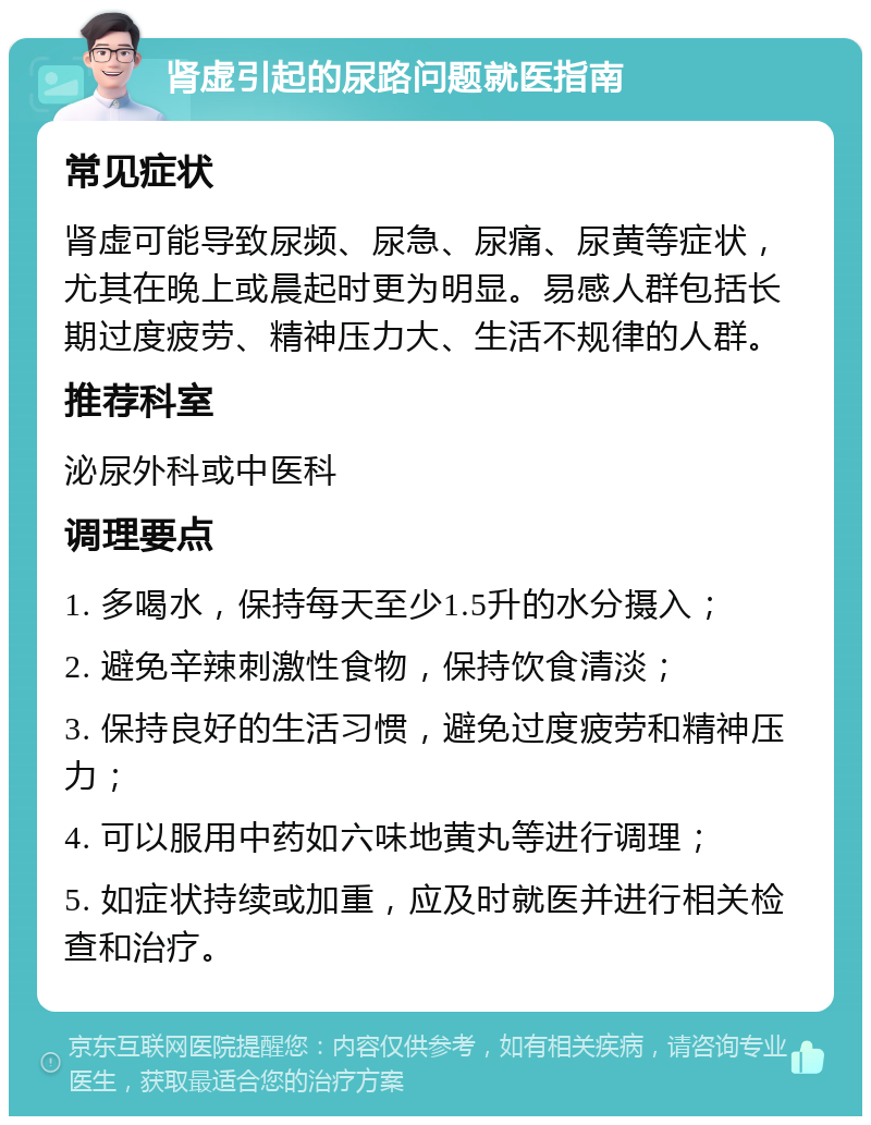 肾虚引起的尿路问题就医指南 常见症状 肾虚可能导致尿频、尿急、尿痛、尿黄等症状，尤其在晚上或晨起时更为明显。易感人群包括长期过度疲劳、精神压力大、生活不规律的人群。 推荐科室 泌尿外科或中医科 调理要点 1. 多喝水，保持每天至少1.5升的水分摄入； 2. 避免辛辣刺激性食物，保持饮食清淡； 3. 保持良好的生活习惯，避免过度疲劳和精神压力； 4. 可以服用中药如六味地黄丸等进行调理； 5. 如症状持续或加重，应及时就医并进行相关检查和治疗。