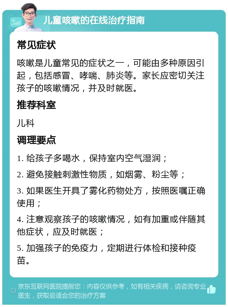 儿童咳嗽的在线治疗指南 常见症状 咳嗽是儿童常见的症状之一，可能由多种原因引起，包括感冒、哮喘、肺炎等。家长应密切关注孩子的咳嗽情况，并及时就医。 推荐科室 儿科 调理要点 1. 给孩子多喝水，保持室内空气湿润； 2. 避免接触刺激性物质，如烟雾、粉尘等； 3. 如果医生开具了雾化药物处方，按照医嘱正确使用； 4. 注意观察孩子的咳嗽情况，如有加重或伴随其他症状，应及时就医； 5. 加强孩子的免疫力，定期进行体检和接种疫苗。