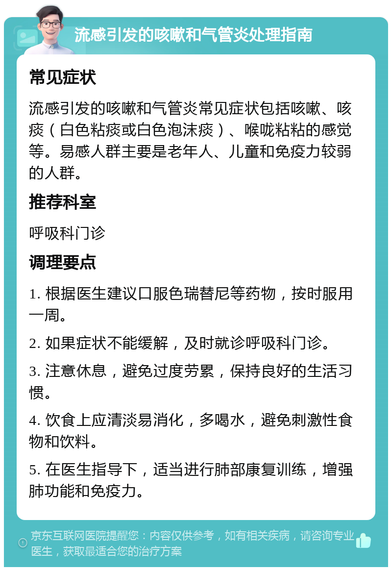 流感引发的咳嗽和气管炎处理指南 常见症状 流感引发的咳嗽和气管炎常见症状包括咳嗽、咳痰（白色粘痰或白色泡沫痰）、喉咙粘粘的感觉等。易感人群主要是老年人、儿童和免疫力较弱的人群。 推荐科室 呼吸科门诊 调理要点 1. 根据医生建议口服色瑞替尼等药物，按时服用一周。 2. 如果症状不能缓解，及时就诊呼吸科门诊。 3. 注意休息，避免过度劳累，保持良好的生活习惯。 4. 饮食上应清淡易消化，多喝水，避免刺激性食物和饮料。 5. 在医生指导下，适当进行肺部康复训练，增强肺功能和免疫力。