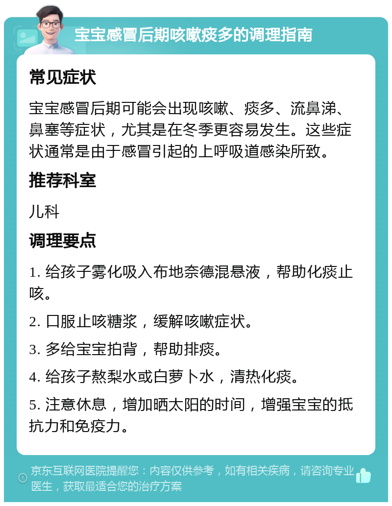 宝宝感冒后期咳嗽痰多的调理指南 常见症状 宝宝感冒后期可能会出现咳嗽、痰多、流鼻涕、鼻塞等症状，尤其是在冬季更容易发生。这些症状通常是由于感冒引起的上呼吸道感染所致。 推荐科室 儿科 调理要点 1. 给孩子雾化吸入布地奈德混悬液，帮助化痰止咳。 2. 口服止咳糖浆，缓解咳嗽症状。 3. 多给宝宝拍背，帮助排痰。 4. 给孩子熬梨水或白萝卜水，清热化痰。 5. 注意休息，增加晒太阳的时间，增强宝宝的抵抗力和免疫力。