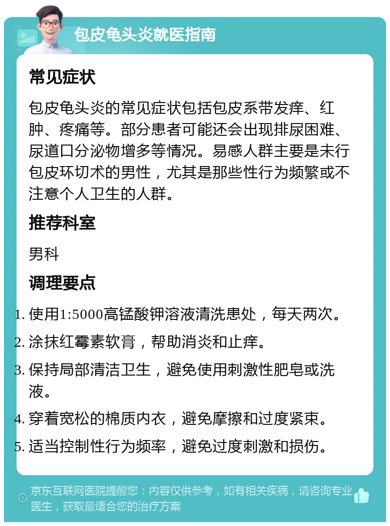 包皮龟头炎就医指南 常见症状 包皮龟头炎的常见症状包括包皮系带发痒、红肿、疼痛等。部分患者可能还会出现排尿困难、尿道口分泌物增多等情况。易感人群主要是未行包皮环切术的男性，尤其是那些性行为频繁或不注意个人卫生的人群。 推荐科室 男科 调理要点 使用1:5000高锰酸钾溶液清洗患处，每天两次。 涂抹红霉素软膏，帮助消炎和止痒。 保持局部清洁卫生，避免使用刺激性肥皂或洗液。 穿着宽松的棉质内衣，避免摩擦和过度紧束。 适当控制性行为频率，避免过度刺激和损伤。