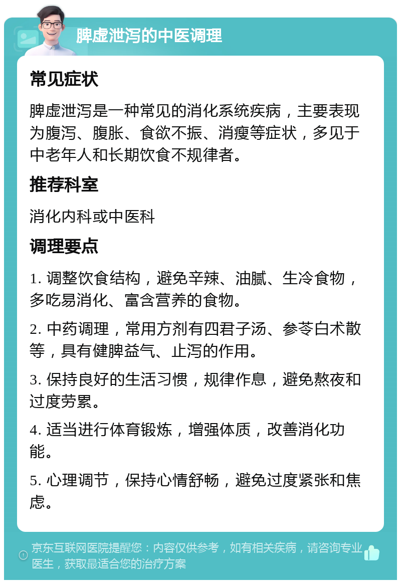 脾虚泄泻的中医调理 常见症状 脾虚泄泻是一种常见的消化系统疾病，主要表现为腹泻、腹胀、食欲不振、消瘦等症状，多见于中老年人和长期饮食不规律者。 推荐科室 消化内科或中医科 调理要点 1. 调整饮食结构，避免辛辣、油腻、生冷食物，多吃易消化、富含营养的食物。 2. 中药调理，常用方剂有四君子汤、参苓白术散等，具有健脾益气、止泻的作用。 3. 保持良好的生活习惯，规律作息，避免熬夜和过度劳累。 4. 适当进行体育锻炼，增强体质，改善消化功能。 5. 心理调节，保持心情舒畅，避免过度紧张和焦虑。