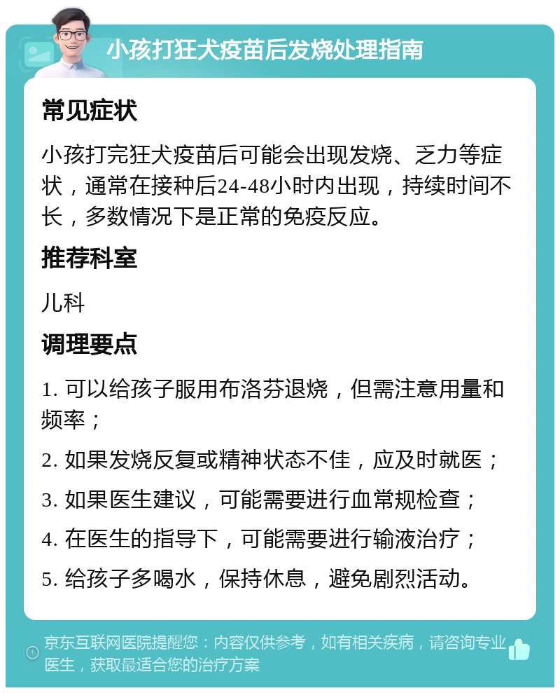 小孩打狂犬疫苗后发烧处理指南 常见症状 小孩打完狂犬疫苗后可能会出现发烧、乏力等症状，通常在接种后24-48小时内出现，持续时间不长，多数情况下是正常的免疫反应。 推荐科室 儿科 调理要点 1. 可以给孩子服用布洛芬退烧，但需注意用量和频率； 2. 如果发烧反复或精神状态不佳，应及时就医； 3. 如果医生建议，可能需要进行血常规检查； 4. 在医生的指导下，可能需要进行输液治疗； 5. 给孩子多喝水，保持休息，避免剧烈活动。