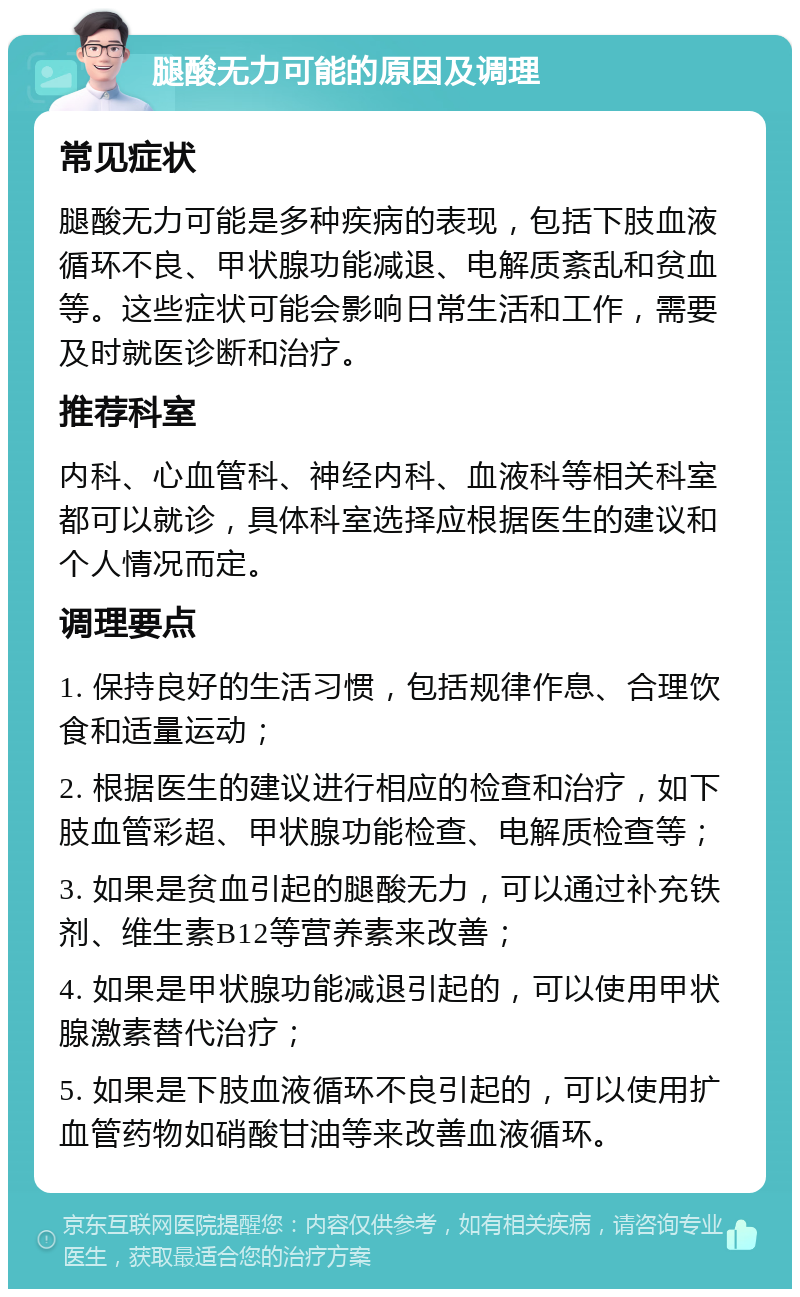 腿酸无力可能的原因及调理 常见症状 腿酸无力可能是多种疾病的表现，包括下肢血液循环不良、甲状腺功能减退、电解质紊乱和贫血等。这些症状可能会影响日常生活和工作，需要及时就医诊断和治疗。 推荐科室 内科、心血管科、神经内科、血液科等相关科室都可以就诊，具体科室选择应根据医生的建议和个人情况而定。 调理要点 1. 保持良好的生活习惯，包括规律作息、合理饮食和适量运动； 2. 根据医生的建议进行相应的检查和治疗，如下肢血管彩超、甲状腺功能检查、电解质检查等； 3. 如果是贫血引起的腿酸无力，可以通过补充铁剂、维生素B12等营养素来改善； 4. 如果是甲状腺功能减退引起的，可以使用甲状腺激素替代治疗； 5. 如果是下肢血液循环不良引起的，可以使用扩血管药物如硝酸甘油等来改善血液循环。