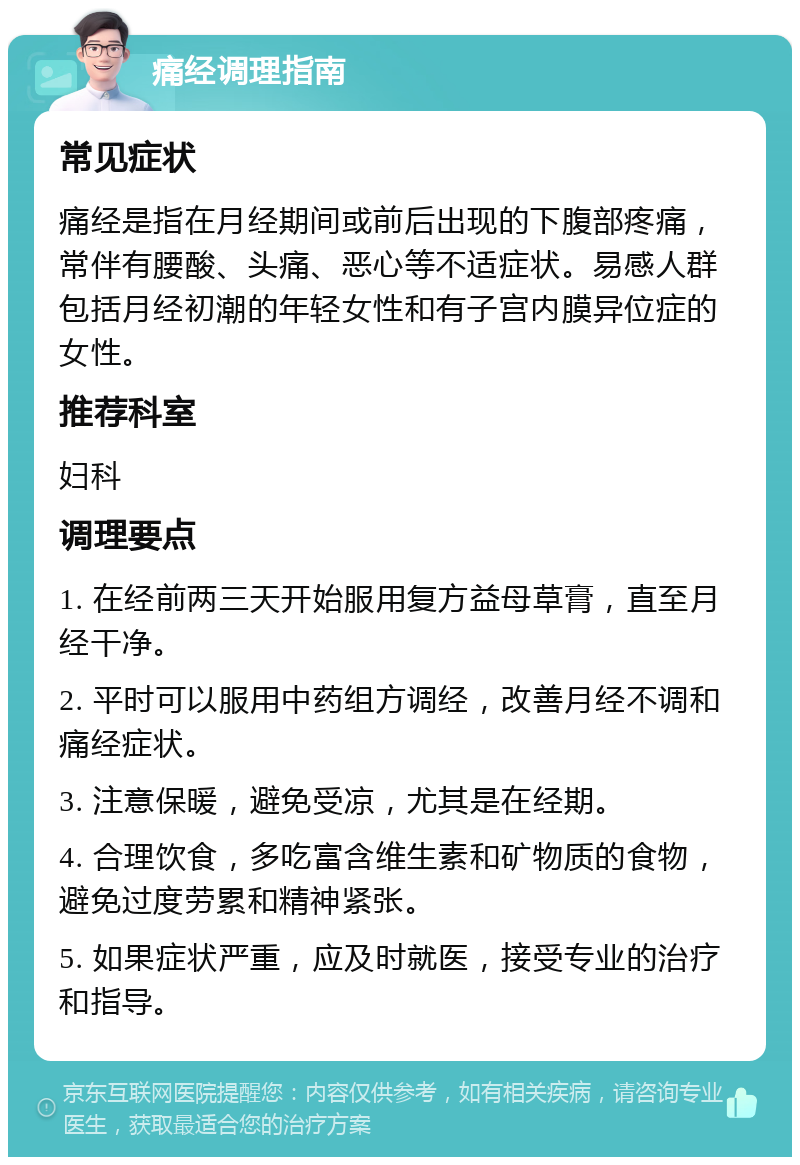 痛经调理指南 常见症状 痛经是指在月经期间或前后出现的下腹部疼痛，常伴有腰酸、头痛、恶心等不适症状。易感人群包括月经初潮的年轻女性和有子宫内膜异位症的女性。 推荐科室 妇科 调理要点 1. 在经前两三天开始服用复方益母草膏，直至月经干净。 2. 平时可以服用中药组方调经，改善月经不调和痛经症状。 3. 注意保暖，避免受凉，尤其是在经期。 4. 合理饮食，多吃富含维生素和矿物质的食物，避免过度劳累和精神紧张。 5. 如果症状严重，应及时就医，接受专业的治疗和指导。