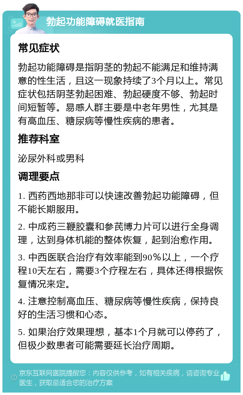 勃起功能障碍就医指南 常见症状 勃起功能障碍是指阴茎的勃起不能满足和维持满意的性生活，且这一现象持续了3个月以上。常见症状包括阴茎勃起困难、勃起硬度不够、勃起时间短暂等。易感人群主要是中老年男性，尤其是有高血压、糖尿病等慢性疾病的患者。 推荐科室 泌尿外科或男科 调理要点 1. 西药西地那非可以快速改善勃起功能障碍，但不能长期服用。 2. 中成药三鞭胶囊和参芪博力片可以进行全身调理，达到身体机能的整体恢复，起到治愈作用。 3. 中西医联合治疗有效率能到90％以上，一个疗程10天左右，需要3个疗程左右，具体还得根据恢复情况来定。 4. 注意控制高血压、糖尿病等慢性疾病，保持良好的生活习惯和心态。 5. 如果治疗效果理想，基本1个月就可以停药了，但极少数患者可能需要延长治疗周期。