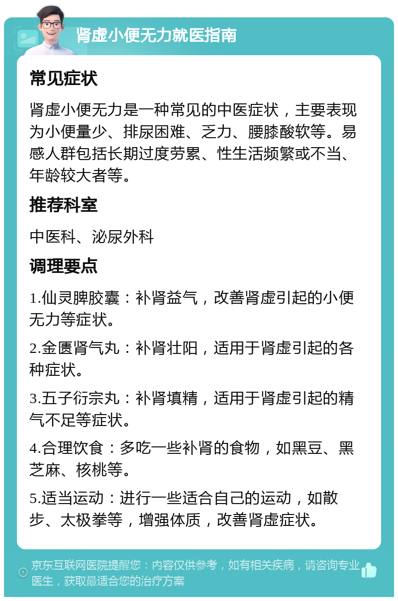 肾虚小便无力就医指南 常见症状 肾虚小便无力是一种常见的中医症状，主要表现为小便量少、排尿困难、乏力、腰膝酸软等。易感人群包括长期过度劳累、性生活频繁或不当、年龄较大者等。 推荐科室 中医科、泌尿外科 调理要点 1.仙灵脾胶囊：补肾益气，改善肾虚引起的小便无力等症状。 2.金匮肾气丸：补肾壮阳，适用于肾虚引起的各种症状。 3.五子衍宗丸：补肾填精，适用于肾虚引起的精气不足等症状。 4.合理饮食：多吃一些补肾的食物，如黑豆、黑芝麻、核桃等。 5.适当运动：进行一些适合自己的运动，如散步、太极拳等，增强体质，改善肾虚症状。