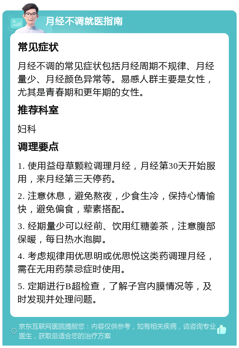 月经不调就医指南 常见症状 月经不调的常见症状包括月经周期不规律、月经量少、月经颜色异常等。易感人群主要是女性，尤其是青春期和更年期的女性。 推荐科室 妇科 调理要点 1. 使用益母草颗粒调理月经，月经第30天开始服用，来月经第三天停药。 2. 注意休息，避免熬夜，少食生冷，保持心情愉快，避免偏食，荤素搭配。 3. 经期量少可以经前、饮用红糖姜茶，注意腹部保暖，每日热水泡脚。 4. 考虑规律用优思明或优思悦这类药调理月经，需在无用药禁忌症时使用。 5. 定期进行B超检查，了解子宫内膜情况等，及时发现并处理问题。