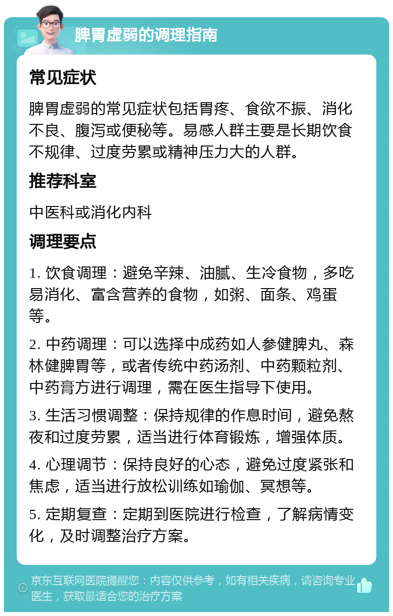 脾胃虚弱的调理指南 常见症状 脾胃虚弱的常见症状包括胃疼、食欲不振、消化不良、腹泻或便秘等。易感人群主要是长期饮食不规律、过度劳累或精神压力大的人群。 推荐科室 中医科或消化内科 调理要点 1. 饮食调理：避免辛辣、油腻、生冷食物，多吃易消化、富含营养的食物，如粥、面条、鸡蛋等。 2. 中药调理：可以选择中成药如人参健脾丸、森林健脾胃等，或者传统中药汤剂、中药颗粒剂、中药膏方进行调理，需在医生指导下使用。 3. 生活习惯调整：保持规律的作息时间，避免熬夜和过度劳累，适当进行体育锻炼，增强体质。 4. 心理调节：保持良好的心态，避免过度紧张和焦虑，适当进行放松训练如瑜伽、冥想等。 5. 定期复查：定期到医院进行检查，了解病情变化，及时调整治疗方案。