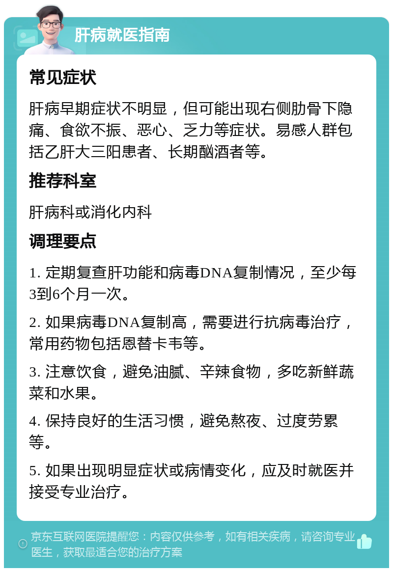 肝病就医指南 常见症状 肝病早期症状不明显，但可能出现右侧肋骨下隐痛、食欲不振、恶心、乏力等症状。易感人群包括乙肝大三阳患者、长期酗酒者等。 推荐科室 肝病科或消化内科 调理要点 1. 定期复查肝功能和病毒DNA复制情况，至少每3到6个月一次。 2. 如果病毒DNA复制高，需要进行抗病毒治疗，常用药物包括恩替卡韦等。 3. 注意饮食，避免油腻、辛辣食物，多吃新鲜蔬菜和水果。 4. 保持良好的生活习惯，避免熬夜、过度劳累等。 5. 如果出现明显症状或病情变化，应及时就医并接受专业治疗。