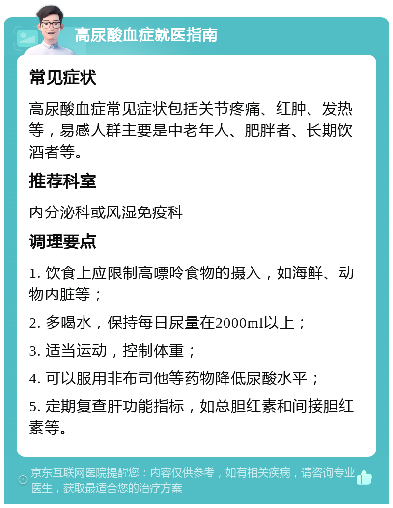 高尿酸血症就医指南 常见症状 高尿酸血症常见症状包括关节疼痛、红肿、发热等，易感人群主要是中老年人、肥胖者、长期饮酒者等。 推荐科室 内分泌科或风湿免疫科 调理要点 1. 饮食上应限制高嘌呤食物的摄入，如海鲜、动物内脏等； 2. 多喝水，保持每日尿量在2000ml以上； 3. 适当运动，控制体重； 4. 可以服用非布司他等药物降低尿酸水平； 5. 定期复查肝功能指标，如总胆红素和间接胆红素等。