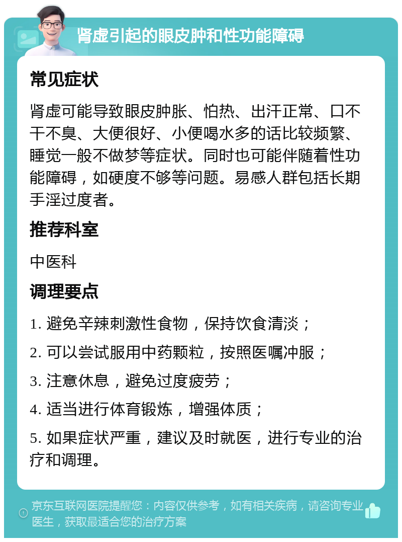 肾虚引起的眼皮肿和性功能障碍 常见症状 肾虚可能导致眼皮肿胀、怕热、出汗正常、口不干不臭、大便很好、小便喝水多的话比较频繁、睡觉一般不做梦等症状。同时也可能伴随着性功能障碍，如硬度不够等问题。易感人群包括长期手淫过度者。 推荐科室 中医科 调理要点 1. 避免辛辣刺激性食物，保持饮食清淡； 2. 可以尝试服用中药颗粒，按照医嘱冲服； 3. 注意休息，避免过度疲劳； 4. 适当进行体育锻炼，增强体质； 5. 如果症状严重，建议及时就医，进行专业的治疗和调理。