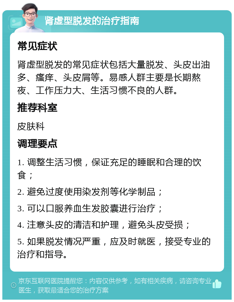 肾虚型脱发的治疗指南 常见症状 肾虚型脱发的常见症状包括大量脱发、头皮出油多、瘙痒、头皮屑等。易感人群主要是长期熬夜、工作压力大、生活习惯不良的人群。 推荐科室 皮肤科 调理要点 1. 调整生活习惯，保证充足的睡眠和合理的饮食； 2. 避免过度使用染发剂等化学制品； 3. 可以口服养血生发胶囊进行治疗； 4. 注意头皮的清洁和护理，避免头皮受损； 5. 如果脱发情况严重，应及时就医，接受专业的治疗和指导。