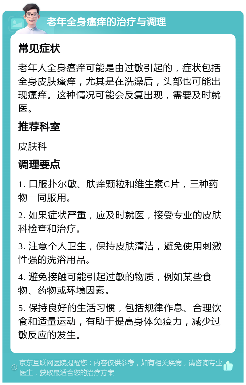 老年全身瘙痒的治疗与调理 常见症状 老年人全身瘙痒可能是由过敏引起的，症状包括全身皮肤瘙痒，尤其是在洗澡后，头部也可能出现瘙痒。这种情况可能会反复出现，需要及时就医。 推荐科室 皮肤科 调理要点 1. 口服扑尔敏、肤痒颗粒和维生素C片，三种药物一同服用。 2. 如果症状严重，应及时就医，接受专业的皮肤科检查和治疗。 3. 注意个人卫生，保持皮肤清洁，避免使用刺激性强的洗浴用品。 4. 避免接触可能引起过敏的物质，例如某些食物、药物或环境因素。 5. 保持良好的生活习惯，包括规律作息、合理饮食和适量运动，有助于提高身体免疫力，减少过敏反应的发生。