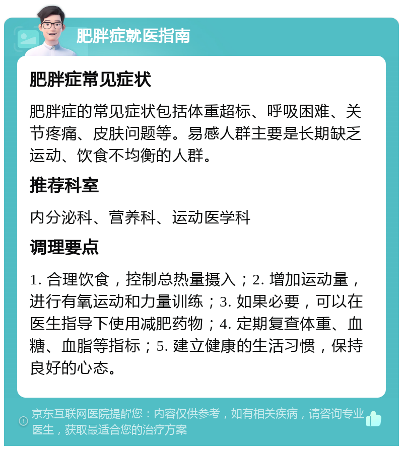 肥胖症就医指南 肥胖症常见症状 肥胖症的常见症状包括体重超标、呼吸困难、关节疼痛、皮肤问题等。易感人群主要是长期缺乏运动、饮食不均衡的人群。 推荐科室 内分泌科、营养科、运动医学科 调理要点 1. 合理饮食，控制总热量摄入；2. 增加运动量，进行有氧运动和力量训练；3. 如果必要，可以在医生指导下使用减肥药物；4. 定期复查体重、血糖、血脂等指标；5. 建立健康的生活习惯，保持良好的心态。