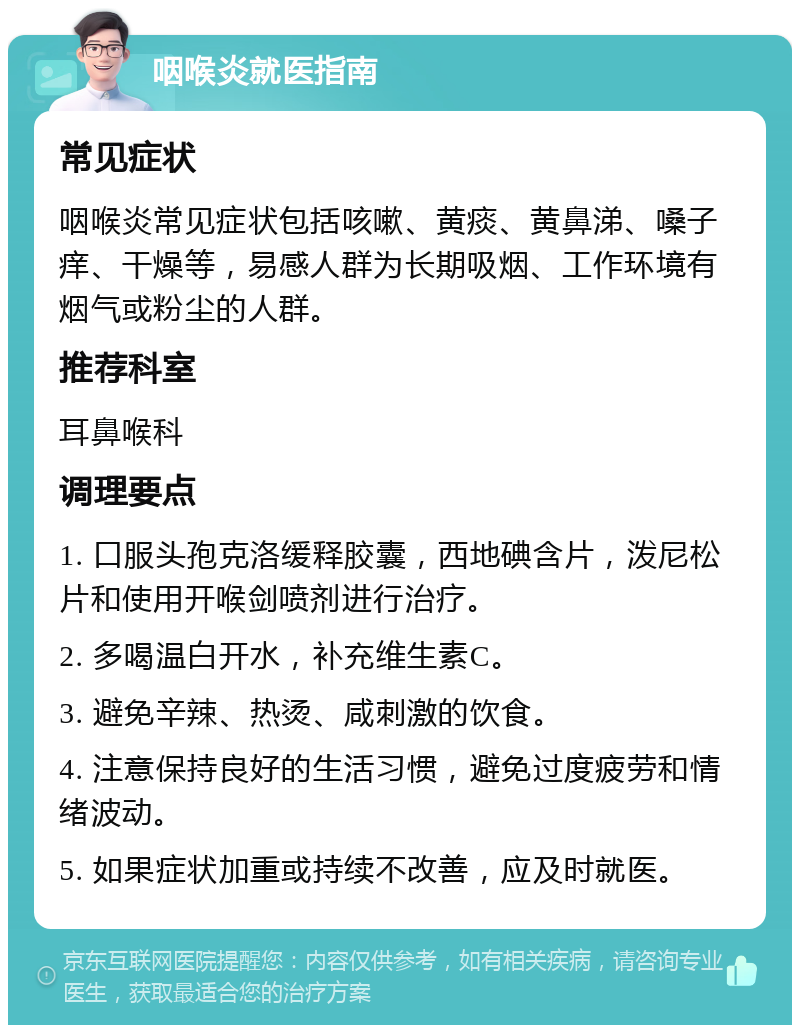 咽喉炎就医指南 常见症状 咽喉炎常见症状包括咳嗽、黄痰、黄鼻涕、嗓子痒、干燥等，易感人群为长期吸烟、工作环境有烟气或粉尘的人群。 推荐科室 耳鼻喉科 调理要点 1. 口服头孢克洛缓释胶囊，西地碘含片，泼尼松片和使用开喉剑喷剂进行治疗。 2. 多喝温白开水，补充维生素C。 3. 避免辛辣、热烫、咸刺激的饮食。 4. 注意保持良好的生活习惯，避免过度疲劳和情绪波动。 5. 如果症状加重或持续不改善，应及时就医。