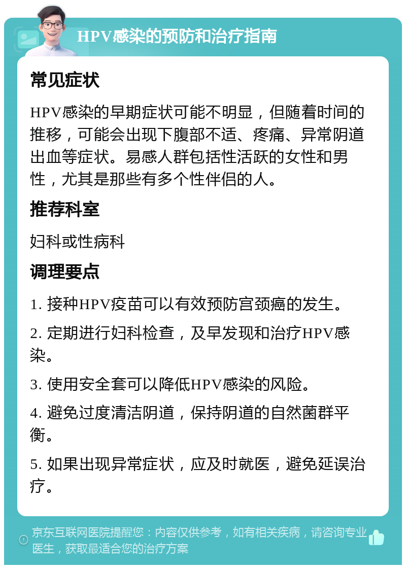 HPV感染的预防和治疗指南 常见症状 HPV感染的早期症状可能不明显，但随着时间的推移，可能会出现下腹部不适、疼痛、异常阴道出血等症状。易感人群包括性活跃的女性和男性，尤其是那些有多个性伴侣的人。 推荐科室 妇科或性病科 调理要点 1. 接种HPV疫苗可以有效预防宫颈癌的发生。 2. 定期进行妇科检查，及早发现和治疗HPV感染。 3. 使用安全套可以降低HPV感染的风险。 4. 避免过度清洁阴道，保持阴道的自然菌群平衡。 5. 如果出现异常症状，应及时就医，避免延误治疗。