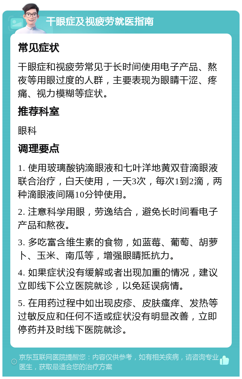 干眼症及视疲劳就医指南 常见症状 干眼症和视疲劳常见于长时间使用电子产品、熬夜等用眼过度的人群，主要表现为眼睛干涩、疼痛、视力模糊等症状。 推荐科室 眼科 调理要点 1. 使用玻璃酸钠滴眼液和七叶洋地黄双苷滴眼液联合治疗，白天使用，一天3次，每次1到2滴，两种滴眼液间隔10分钟使用。 2. 注意科学用眼，劳逸结合，避免长时间看电子产品和熬夜。 3. 多吃富含维生素的食物，如蓝莓、葡萄、胡萝卜、玉米、南瓜等，增强眼睛抵抗力。 4. 如果症状没有缓解或者出现加重的情况，建议立即线下公立医院就诊，以免延误病情。 5. 在用药过程中如出现皮疹、皮肤瘙痒、发热等过敏反应和任何不适或症状没有明显改善，立即停药并及时线下医院就诊。