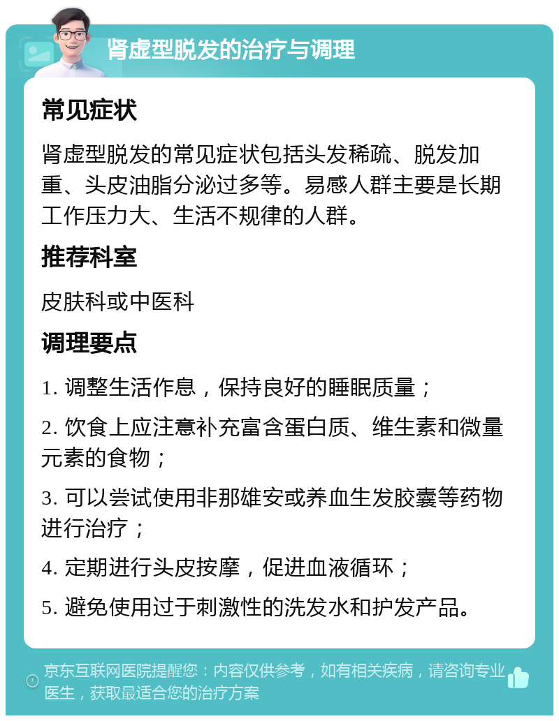 肾虚型脱发的治疗与调理 常见症状 肾虚型脱发的常见症状包括头发稀疏、脱发加重、头皮油脂分泌过多等。易感人群主要是长期工作压力大、生活不规律的人群。 推荐科室 皮肤科或中医科 调理要点 1. 调整生活作息，保持良好的睡眠质量； 2. 饮食上应注意补充富含蛋白质、维生素和微量元素的食物； 3. 可以尝试使用非那雄安或养血生发胶囊等药物进行治疗； 4. 定期进行头皮按摩，促进血液循环； 5. 避免使用过于刺激性的洗发水和护发产品。