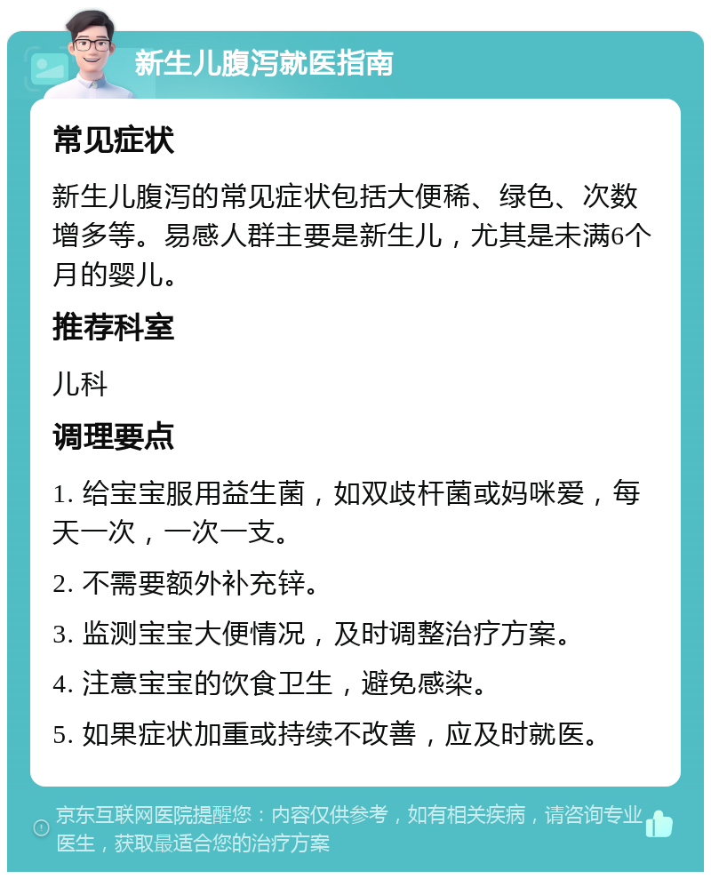 新生儿腹泻就医指南 常见症状 新生儿腹泻的常见症状包括大便稀、绿色、次数增多等。易感人群主要是新生儿，尤其是未满6个月的婴儿。 推荐科室 儿科 调理要点 1. 给宝宝服用益生菌，如双歧杆菌或妈咪爱，每天一次，一次一支。 2. 不需要额外补充锌。 3. 监测宝宝大便情况，及时调整治疗方案。 4. 注意宝宝的饮食卫生，避免感染。 5. 如果症状加重或持续不改善，应及时就医。