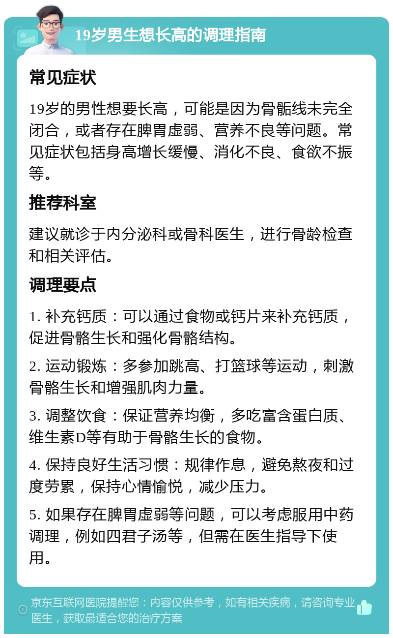 19岁男生想长高的调理指南 常见症状 19岁的男性想要长高，可能是因为骨骺线未完全闭合，或者存在脾胃虚弱、营养不良等问题。常见症状包括身高增长缓慢、消化不良、食欲不振等。 推荐科室 建议就诊于内分泌科或骨科医生，进行骨龄检查和相关评估。 调理要点 1. 补充钙质：可以通过食物或钙片来补充钙质，促进骨骼生长和强化骨骼结构。 2. 运动锻炼：多参加跳高、打篮球等运动，刺激骨骼生长和增强肌肉力量。 3. 调整饮食：保证营养均衡，多吃富含蛋白质、维生素D等有助于骨骼生长的食物。 4. 保持良好生活习惯：规律作息，避免熬夜和过度劳累，保持心情愉悦，减少压力。 5. 如果存在脾胃虚弱等问题，可以考虑服用中药调理，例如四君子汤等，但需在医生指导下使用。