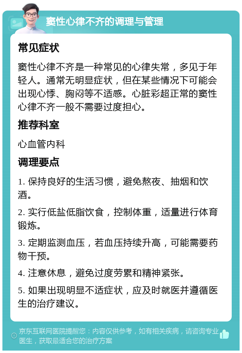 窦性心律不齐的调理与管理 常见症状 窦性心律不齐是一种常见的心律失常，多见于年轻人。通常无明显症状，但在某些情况下可能会出现心悸、胸闷等不适感。心脏彩超正常的窦性心律不齐一般不需要过度担心。 推荐科室 心血管内科 调理要点 1. 保持良好的生活习惯，避免熬夜、抽烟和饮酒。 2. 实行低盐低脂饮食，控制体重，适量进行体育锻炼。 3. 定期监测血压，若血压持续升高，可能需要药物干预。 4. 注意休息，避免过度劳累和精神紧张。 5. 如果出现明显不适症状，应及时就医并遵循医生的治疗建议。