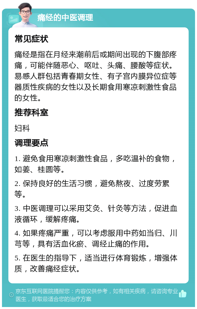 痛经的中医调理 常见症状 痛经是指在月经来潮前后或期间出现的下腹部疼痛，可能伴随恶心、呕吐、头痛、腰酸等症状。易感人群包括青春期女性、有子宫内膜异位症等器质性疾病的女性以及长期食用寒凉刺激性食品的女性。 推荐科室 妇科 调理要点 1. 避免食用寒凉刺激性食品，多吃温补的食物，如姜、桂圆等。 2. 保持良好的生活习惯，避免熬夜、过度劳累等。 3. 中医调理可以采用艾灸、针灸等方法，促进血液循环，缓解疼痛。 4. 如果疼痛严重，可以考虑服用中药如当归、川芎等，具有活血化瘀、调经止痛的作用。 5. 在医生的指导下，适当进行体育锻炼，增强体质，改善痛经症状。