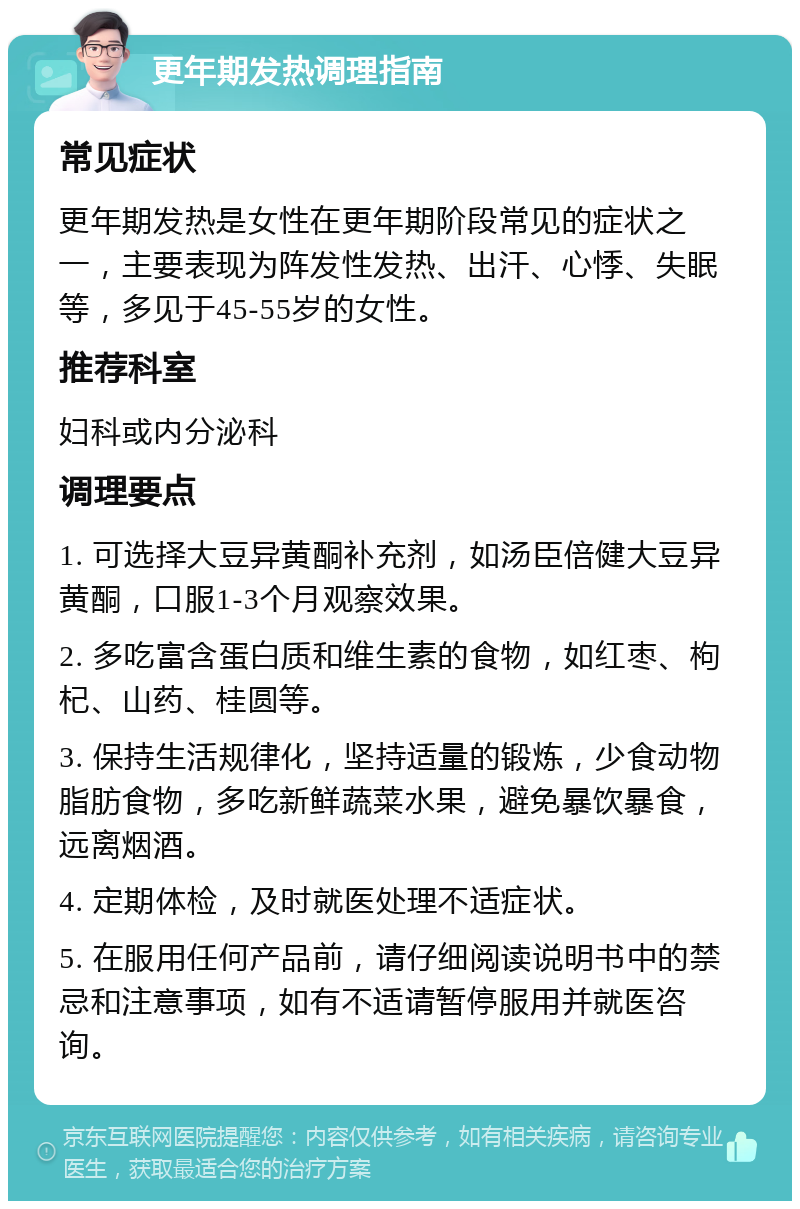 更年期发热调理指南 常见症状 更年期发热是女性在更年期阶段常见的症状之一，主要表现为阵发性发热、出汗、心悸、失眠等，多见于45-55岁的女性。 推荐科室 妇科或内分泌科 调理要点 1. 可选择大豆异黄酮补充剂，如汤臣倍健大豆异黄酮，口服1-3个月观察效果。 2. 多吃富含蛋白质和维生素的食物，如红枣、枸杞、山药、桂圆等。 3. 保持生活规律化，坚持适量的锻炼，少食动物脂肪食物，多吃新鲜蔬菜水果，避免暴饮暴食，远离烟酒。 4. 定期体检，及时就医处理不适症状。 5. 在服用任何产品前，请仔细阅读说明书中的禁忌和注意事项，如有不适请暂停服用并就医咨询。