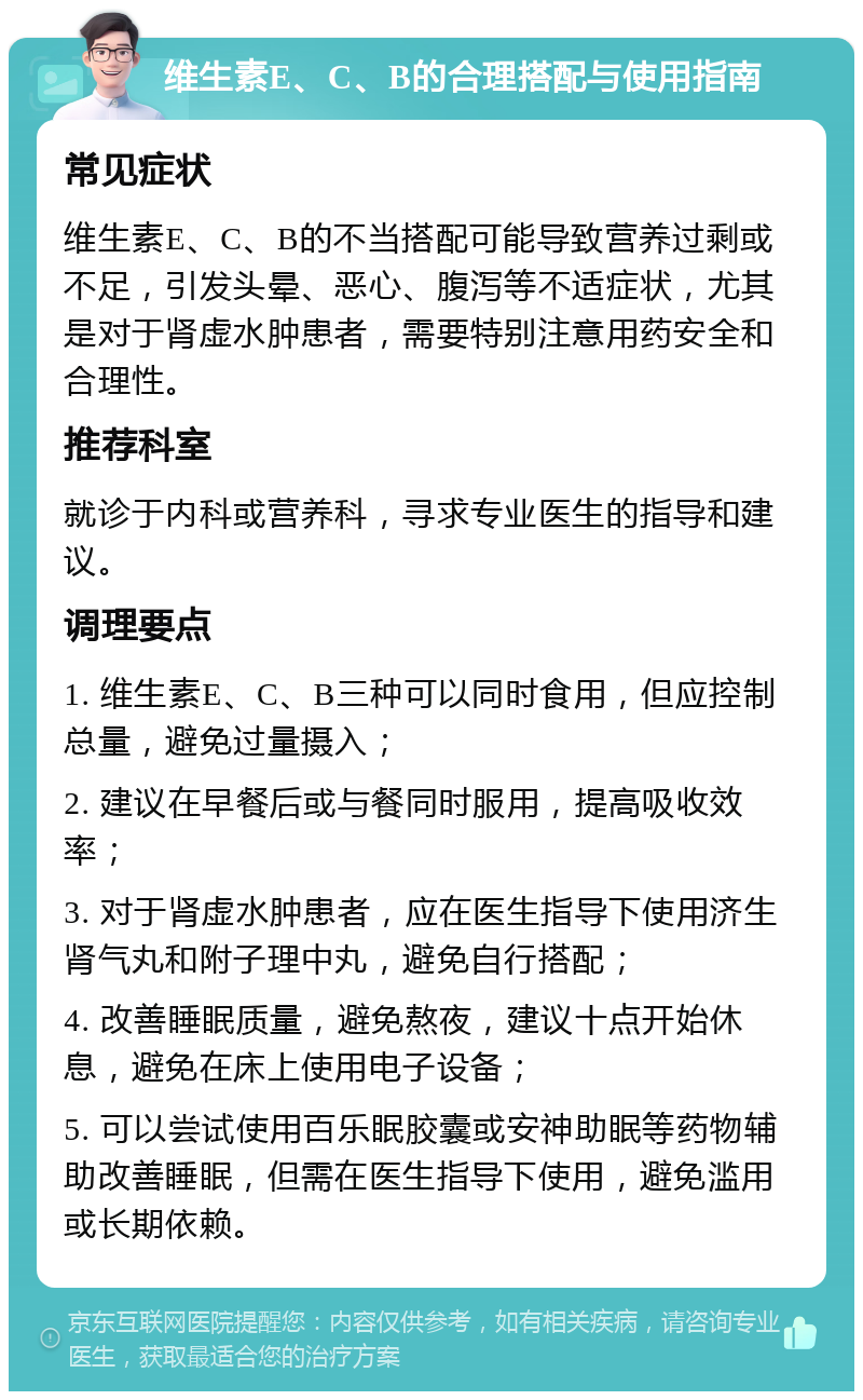 维生素E、C、B的合理搭配与使用指南 常见症状 维生素E、C、B的不当搭配可能导致营养过剩或不足，引发头晕、恶心、腹泻等不适症状，尤其是对于肾虚水肿患者，需要特别注意用药安全和合理性。 推荐科室 就诊于内科或营养科，寻求专业医生的指导和建议。 调理要点 1. 维生素E、C、B三种可以同时食用，但应控制总量，避免过量摄入； 2. 建议在早餐后或与餐同时服用，提高吸收效率； 3. 对于肾虚水肿患者，应在医生指导下使用济生肾气丸和附子理中丸，避免自行搭配； 4. 改善睡眠质量，避免熬夜，建议十点开始休息，避免在床上使用电子设备； 5. 可以尝试使用百乐眠胶囊或安神助眠等药物辅助改善睡眠，但需在医生指导下使用，避免滥用或长期依赖。