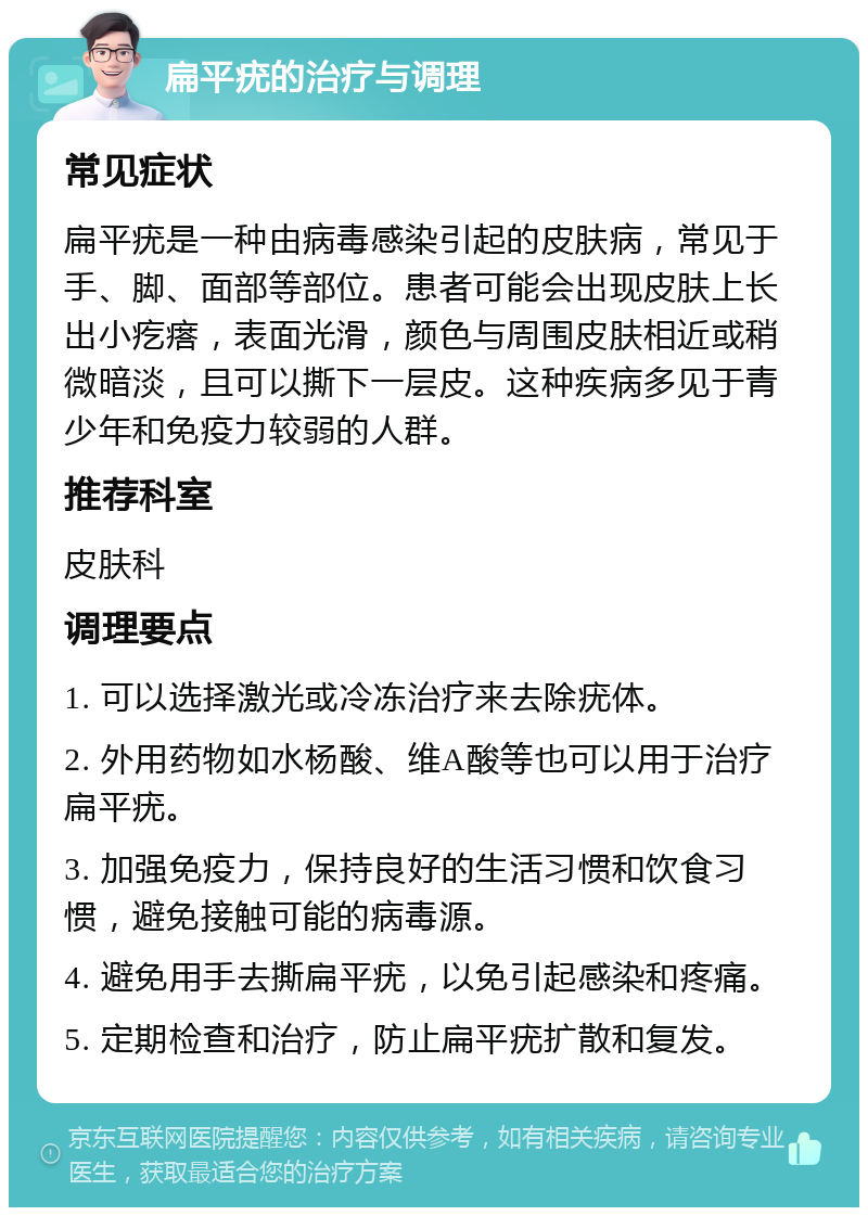 扁平疣的治疗与调理 常见症状 扁平疣是一种由病毒感染引起的皮肤病，常见于手、脚、面部等部位。患者可能会出现皮肤上长出小疙瘩，表面光滑，颜色与周围皮肤相近或稍微暗淡，且可以撕下一层皮。这种疾病多见于青少年和免疫力较弱的人群。 推荐科室 皮肤科 调理要点 1. 可以选择激光或冷冻治疗来去除疣体。 2. 外用药物如水杨酸、维A酸等也可以用于治疗扁平疣。 3. 加强免疫力，保持良好的生活习惯和饮食习惯，避免接触可能的病毒源。 4. 避免用手去撕扁平疣，以免引起感染和疼痛。 5. 定期检查和治疗，防止扁平疣扩散和复发。