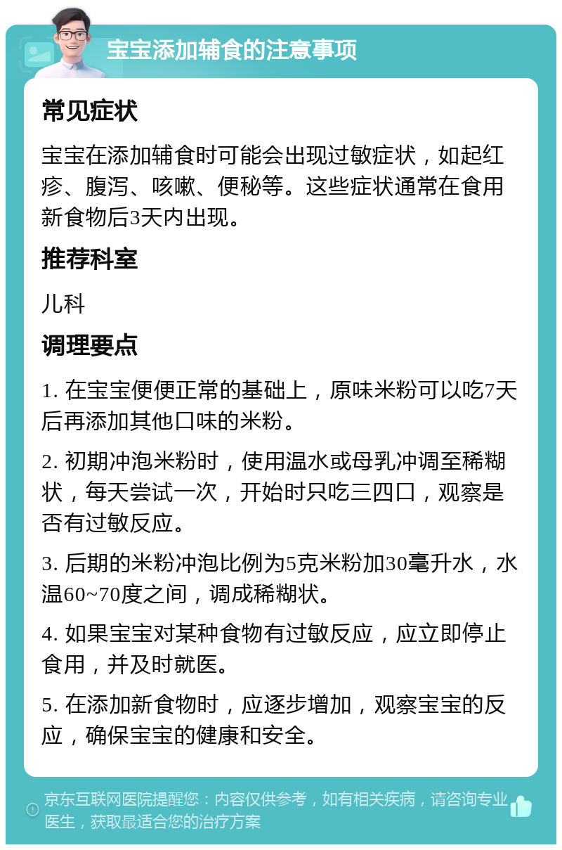 宝宝添加辅食的注意事项 常见症状 宝宝在添加辅食时可能会出现过敏症状，如起红疹、腹泻、咳嗽、便秘等。这些症状通常在食用新食物后3天内出现。 推荐科室 儿科 调理要点 1. 在宝宝便便正常的基础上，原味米粉可以吃7天后再添加其他口味的米粉。 2. 初期冲泡米粉时，使用温水或母乳冲调至稀糊状，每天尝试一次，开始时只吃三四口，观察是否有过敏反应。 3. 后期的米粉冲泡比例为5克米粉加30毫升水，水温60~70度之间，调成稀糊状。 4. 如果宝宝对某种食物有过敏反应，应立即停止食用，并及时就医。 5. 在添加新食物时，应逐步增加，观察宝宝的反应，确保宝宝的健康和安全。