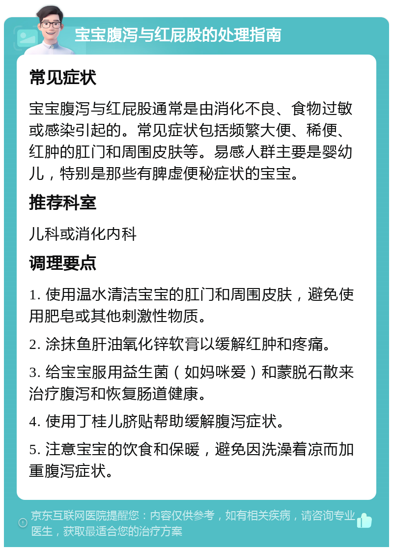 宝宝腹泻与红屁股的处理指南 常见症状 宝宝腹泻与红屁股通常是由消化不良、食物过敏或感染引起的。常见症状包括频繁大便、稀便、红肿的肛门和周围皮肤等。易感人群主要是婴幼儿，特别是那些有脾虚便秘症状的宝宝。 推荐科室 儿科或消化内科 调理要点 1. 使用温水清洁宝宝的肛门和周围皮肤，避免使用肥皂或其他刺激性物质。 2. 涂抹鱼肝油氧化锌软膏以缓解红肿和疼痛。 3. 给宝宝服用益生菌（如妈咪爱）和蒙脱石散来治疗腹泻和恢复肠道健康。 4. 使用丁桂儿脐贴帮助缓解腹泻症状。 5. 注意宝宝的饮食和保暖，避免因洗澡着凉而加重腹泻症状。