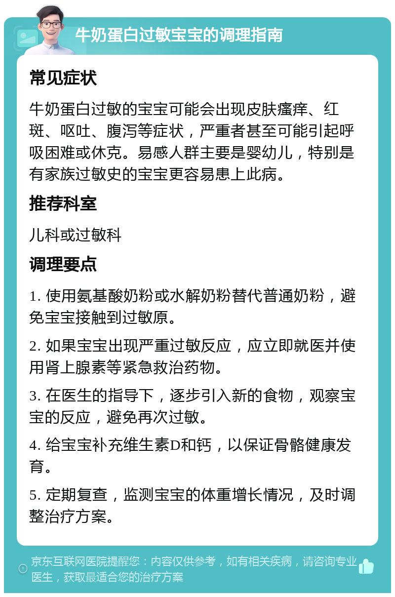 牛奶蛋白过敏宝宝的调理指南 常见症状 牛奶蛋白过敏的宝宝可能会出现皮肤瘙痒、红斑、呕吐、腹泻等症状，严重者甚至可能引起呼吸困难或休克。易感人群主要是婴幼儿，特别是有家族过敏史的宝宝更容易患上此病。 推荐科室 儿科或过敏科 调理要点 1. 使用氨基酸奶粉或水解奶粉替代普通奶粉，避免宝宝接触到过敏原。 2. 如果宝宝出现严重过敏反应，应立即就医并使用肾上腺素等紧急救治药物。 3. 在医生的指导下，逐步引入新的食物，观察宝宝的反应，避免再次过敏。 4. 给宝宝补充维生素D和钙，以保证骨骼健康发育。 5. 定期复查，监测宝宝的体重增长情况，及时调整治疗方案。