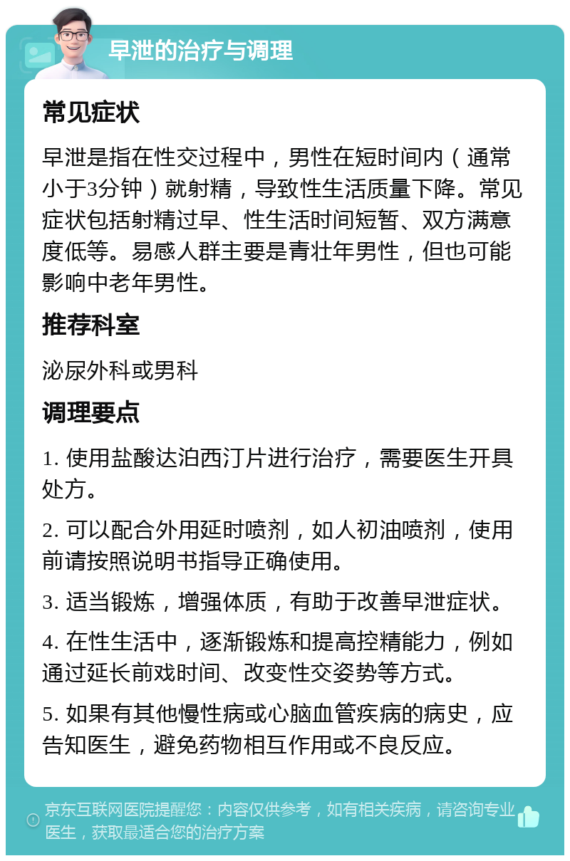 早泄的治疗与调理 常见症状 早泄是指在性交过程中，男性在短时间内（通常小于3分钟）就射精，导致性生活质量下降。常见症状包括射精过早、性生活时间短暂、双方满意度低等。易感人群主要是青壮年男性，但也可能影响中老年男性。 推荐科室 泌尿外科或男科 调理要点 1. 使用盐酸达泊西汀片进行治疗，需要医生开具处方。 2. 可以配合外用延时喷剂，如人初油喷剂，使用前请按照说明书指导正确使用。 3. 适当锻炼，增强体质，有助于改善早泄症状。 4. 在性生活中，逐渐锻炼和提高控精能力，例如通过延长前戏时间、改变性交姿势等方式。 5. 如果有其他慢性病或心脑血管疾病的病史，应告知医生，避免药物相互作用或不良反应。