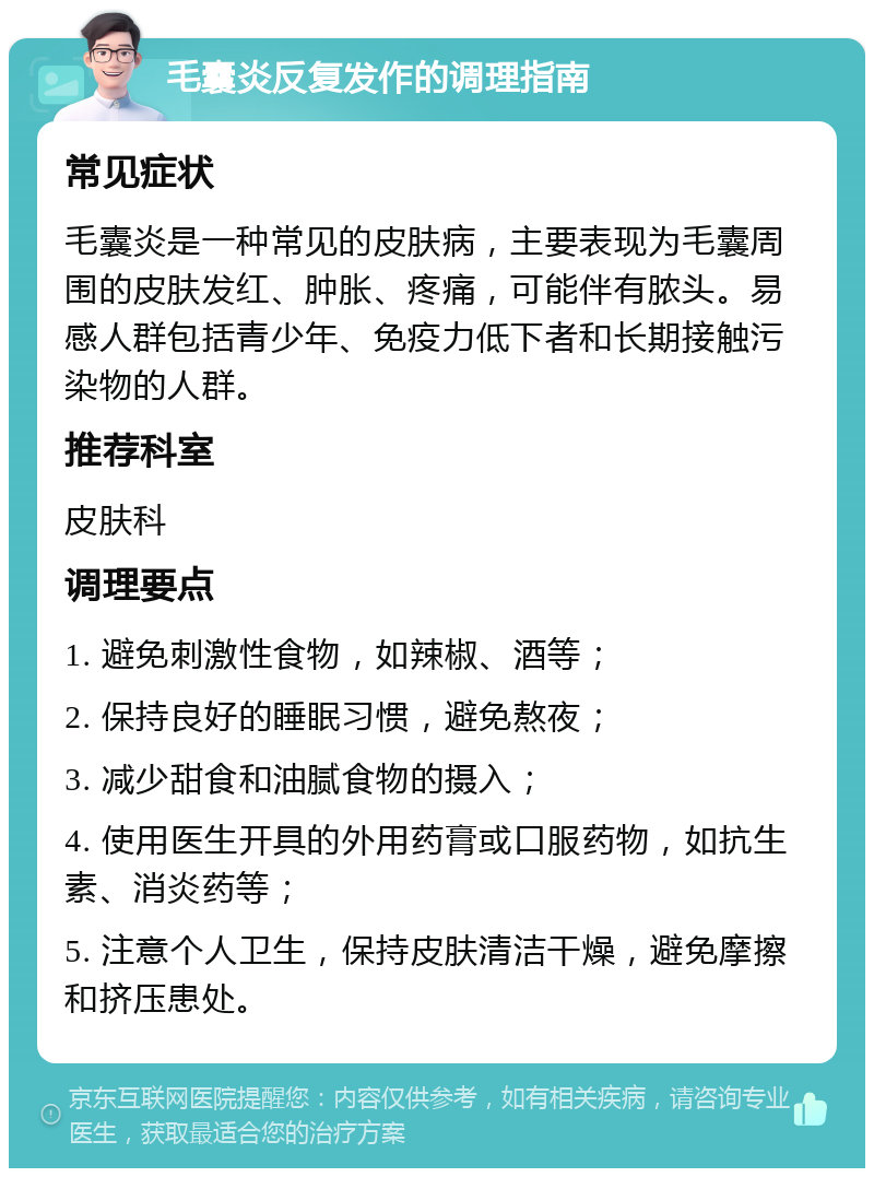 毛囊炎反复发作的调理指南 常见症状 毛囊炎是一种常见的皮肤病，主要表现为毛囊周围的皮肤发红、肿胀、疼痛，可能伴有脓头。易感人群包括青少年、免疫力低下者和长期接触污染物的人群。 推荐科室 皮肤科 调理要点 1. 避免刺激性食物，如辣椒、酒等； 2. 保持良好的睡眠习惯，避免熬夜； 3. 减少甜食和油腻食物的摄入； 4. 使用医生开具的外用药膏或口服药物，如抗生素、消炎药等； 5. 注意个人卫生，保持皮肤清洁干燥，避免摩擦和挤压患处。